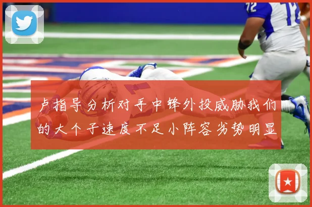 卢指导分析对手中锋外投威胁我们的大个子速度不足小阵容劣势明显