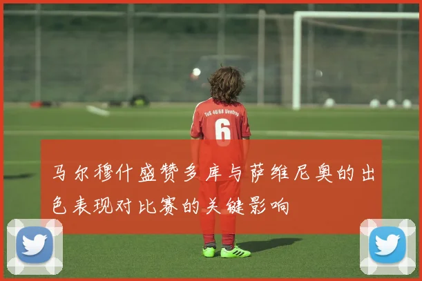 马尔穆什盛赞多库与萨维尼奥的出色表现对比赛的关键影响