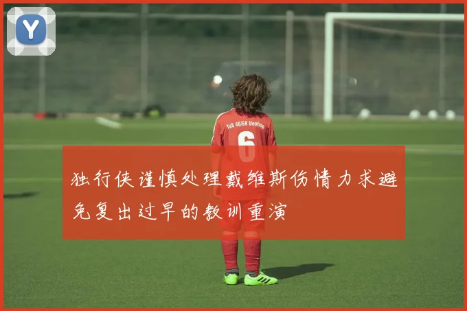 独行侠谨慎处理戴维斯伤情力求避免复出过早的教训重演