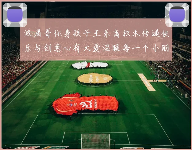 浓眉哥化身孩子王乐高积木传递快乐与创意心有大爱温暖每一个小朋友