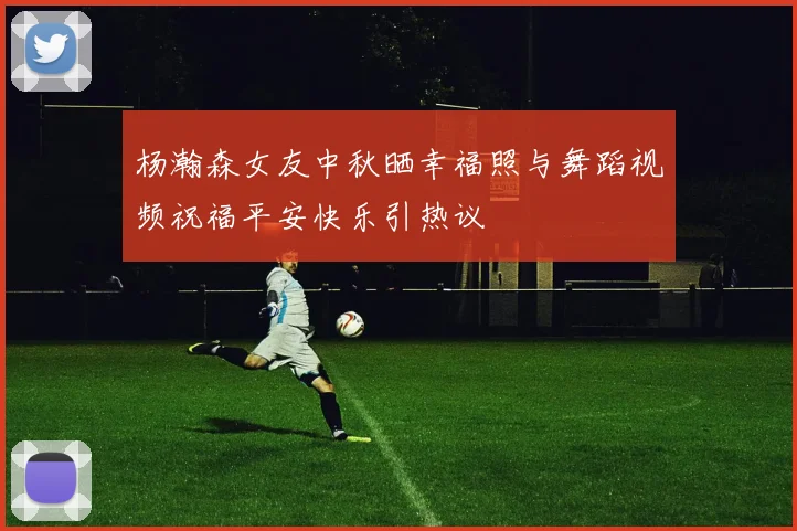 杨瀚森女友中秋晒幸福照与舞蹈视频祝福平安快乐引热议