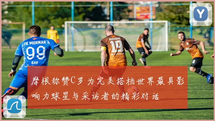 摩根称赞C罗为完美搭档世界最具影响力球星与采访者的精彩对话