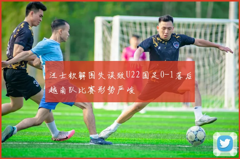 汪士钦解围失误致U22国足0-1落后越南队比赛形势严峻