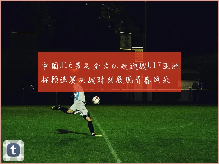 中国U16男足全力以赴迎战U17亚洲杯预选赛决战时刻展现青春风采