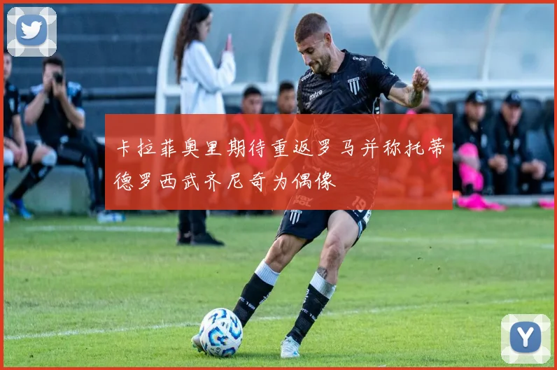 卡拉菲奥里期待重返罗马并称托蒂德罗西武齐尼奇为偶像