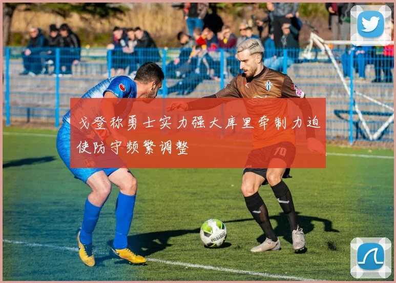 戈登称勇士实力强大库里牵制力迫使防守频繁调整