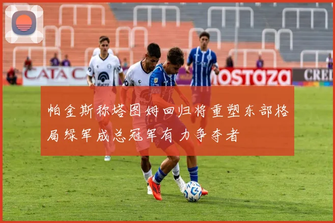 帕金斯称塔图姆回归将重塑东部格局绿军成总冠军有力争夺者