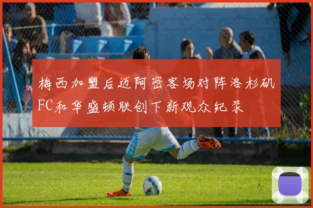梅西加盟后迈阿密客场对阵洛杉矶FC和华盛顿联创下新观众纪录