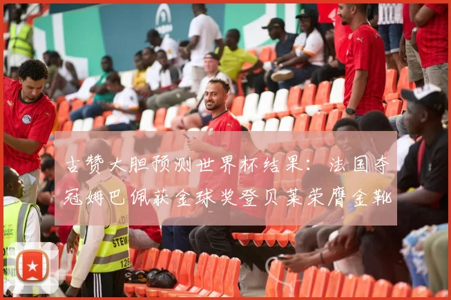 古赞大胆预测世界杯结果：法国夺冠姆巴佩获金球奖登贝莱荣膺金靴奖