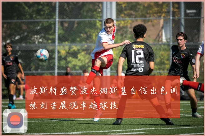 波斯特盛赞波杰姆斯基自信出色训练刻苦展现卓越球技