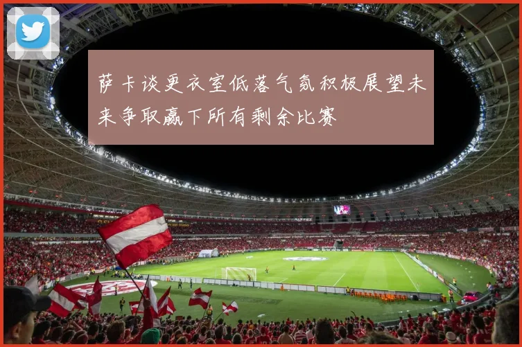 萨卡谈更衣室低落气氛积极展望未来争取赢下所有剩余比赛