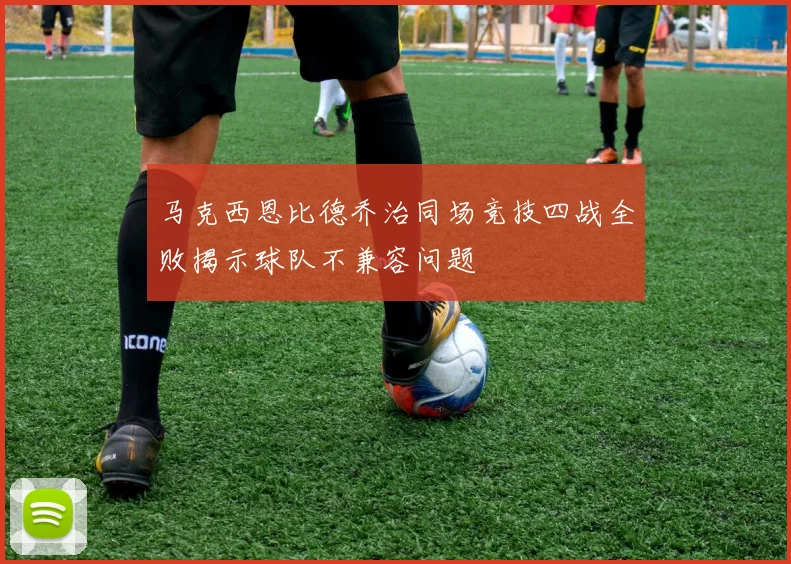 马克西恩比德乔治同场竞技四战全败揭示球队不兼容问题