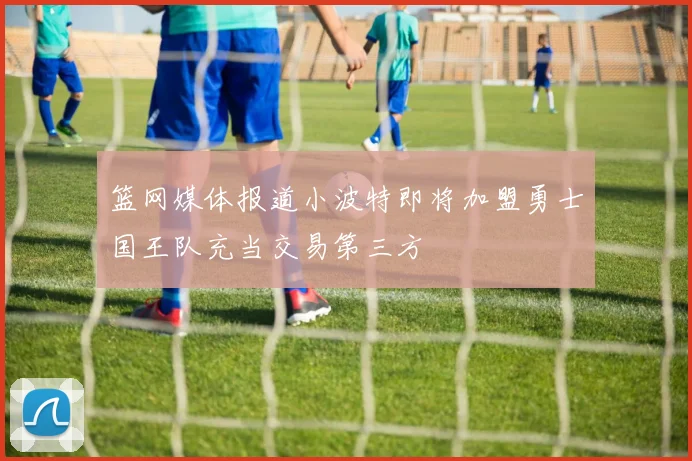 篮网媒体报道小波特即将加盟勇士国王队充当交易第三方