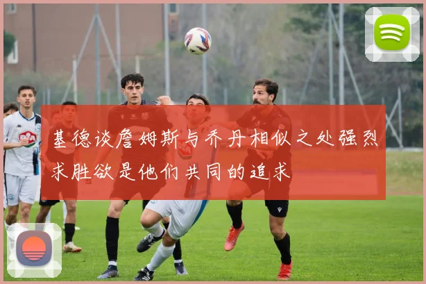 基德谈詹姆斯与乔丹相似之处强烈求胜欲是他们共同的追求