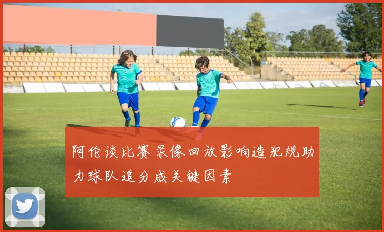 阿伦谈比赛录像回放影响造犯规助力球队追分成关键因素