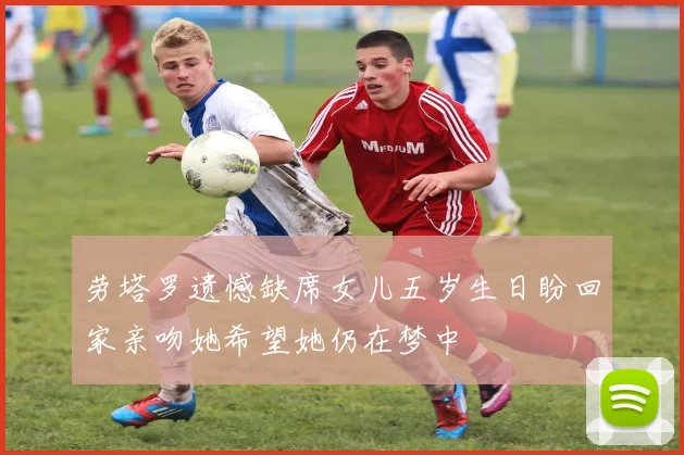 劳塔罗遗憾缺席女儿五岁生日盼回家亲吻她希望她仍在梦中