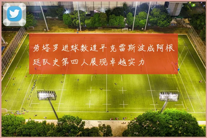 劳塔罗进球数追平克雷斯波成阿根廷队史第四人展现卓越实力