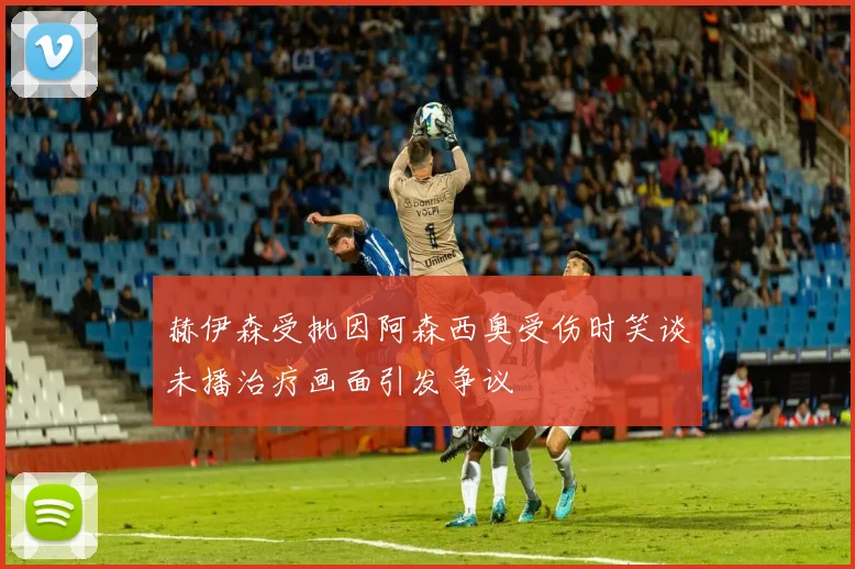 赫伊森受批因阿森西奥受伤时笑谈未播治疗画面引发争议