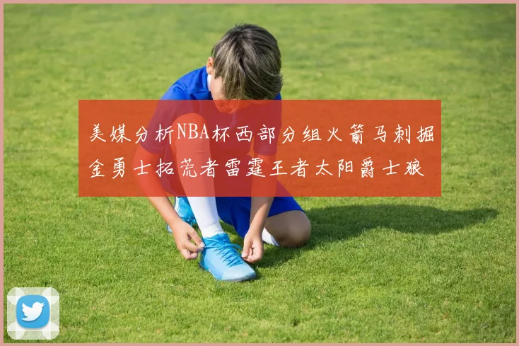 美媒分析NBA杯西部分组火箭马刺掘金勇士拓荒者雷霆王者太阳爵士狼队