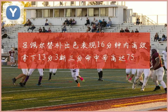 吕佩尔替补出色表现16分钟内高效拿下13分3断三分命中率高达75