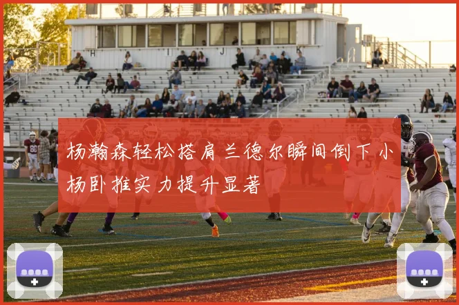 杨瀚森轻松搭肩兰德尔瞬间倒下小杨卧推实力提升显著