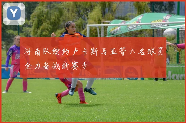 河南队续约卢卡斯马亚等六名球员全力备战新赛季