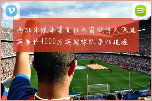 西班牙媒体曝皇社冬窗欲售久保建英要价4000万英超球队争相追逐