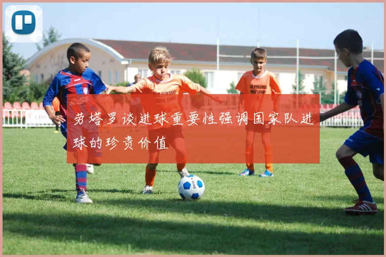 劳塔罗谈进球重要性强调国家队进球的珍贵价值