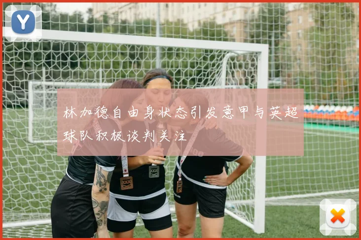林加德自由身状态引发意甲与英超球队积极谈判关注